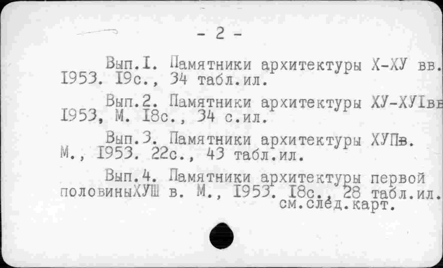 ﻿- г -
Вып.1. Памятники архитектуры Х-ХУ вв. 1953. 19с., 34 табл.ил.
Вып.2. Памятники архитектуры ХУ-ХУІві 1953, М. 18с., 34 с.ил.
Вып.З. Памятники архитектуры ХУПв. М., 1953. 22с., 43 табл.ил.
Вып.4. Памятники архитектуры первой половиныХУШ в. М., 1953. 18с.. 28 табл.ил. см.след.карт.